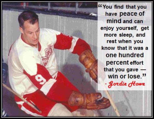 “You find that you have peace of mind and can enjoy yourself, get more sleep, and rest when you know that it was a one hundred percent effort that you gave–win or lose.”– Gordie Howe