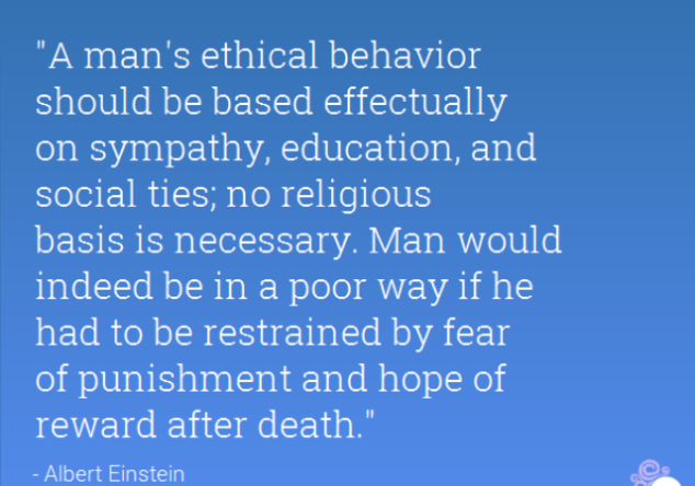 A man's ethical behavior should be based effectually on sympathy, education, and social ties; no religious basis is necessary. Man would indeed be in a poor way if he had to be restrained by fear of punishment and hope of reward afte