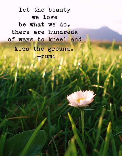 Let the beauty we love be what we do. There are hundreds of ways to kneel and kiss the ground.  Rumi