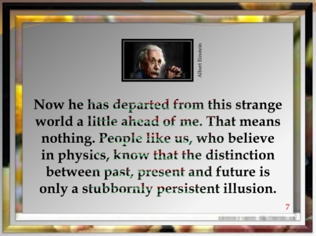 Now he has departed from this strange world a little ahead of me. That means nothing. People like us, who believe in physics, know that the distinction between past, present, and future is only a stubbornly persistent illusion.