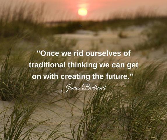 Once we rid ourselves of traditional thinking we can get on with creating the future.”   James Bertrand