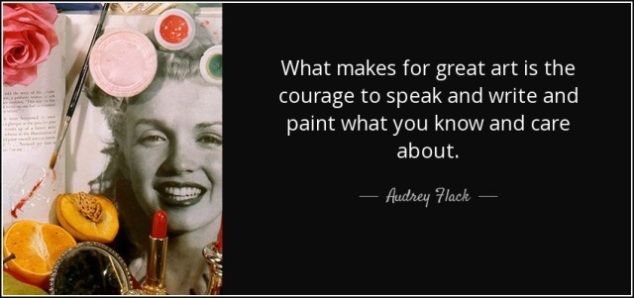 What makes for great art is the courage to speak and write and paint what you know and care about.  Audrey Flack