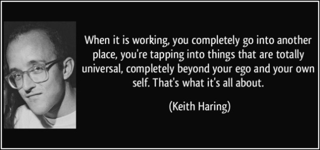 When it is working, you completely go into another place, you’re tapping into things that are totally universal, completely beyond your ego and your own self. That’s what it’s all about.  Keith Haring