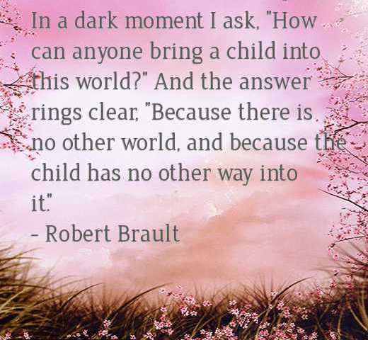 In a dark moment I ask, How can anyone bring a child into this world And the answer rings clear, Because there is no other world, and because the child has no other way into it.