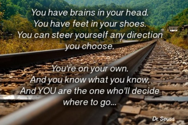 You have brains in your head. You have feet in your shoes. You can steer yourself any direction you choose. You’re on your own. And you know what you know. And YOU are the guy who’ll decide where to go.