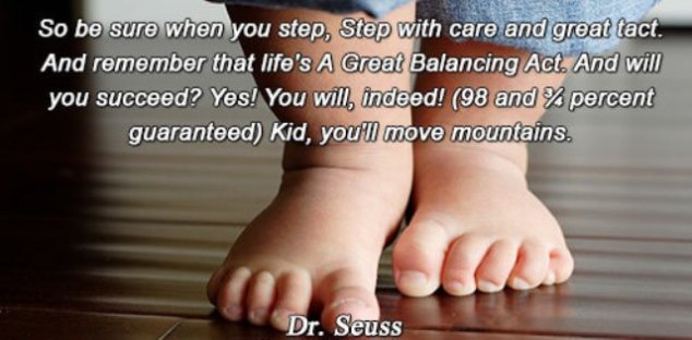 So be sure when you step, Step with care and great tact. And remember that life’s A Great Balancing Act. And will you succeed Yes! You will, indeed! (98 and ¾ percent guaranteed) Kid, you’ll move mountains.