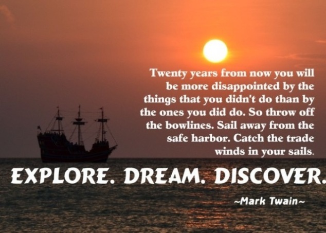 Twenty years from now you will be more disappointed by the things that you didn’t do than by the ones you did do, so throw off the bowlines, sail away from safe harbor, catch the trade winds in your sails.  Explore